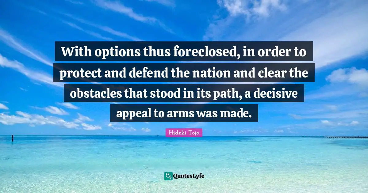 Hideki Tojo Quotes: "With options thus foreclosed, in order to protect and defend the nation and clear the obstacles that stood in its path, a decisive appeal to arms was made."