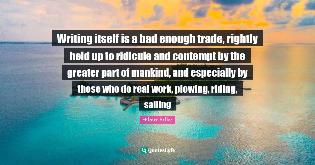 Writing itself is a bad enough trade, rightly held up to ridicule and contempt by the greater part of mankind, and especially by those who do real work, plowing, riding, sailing