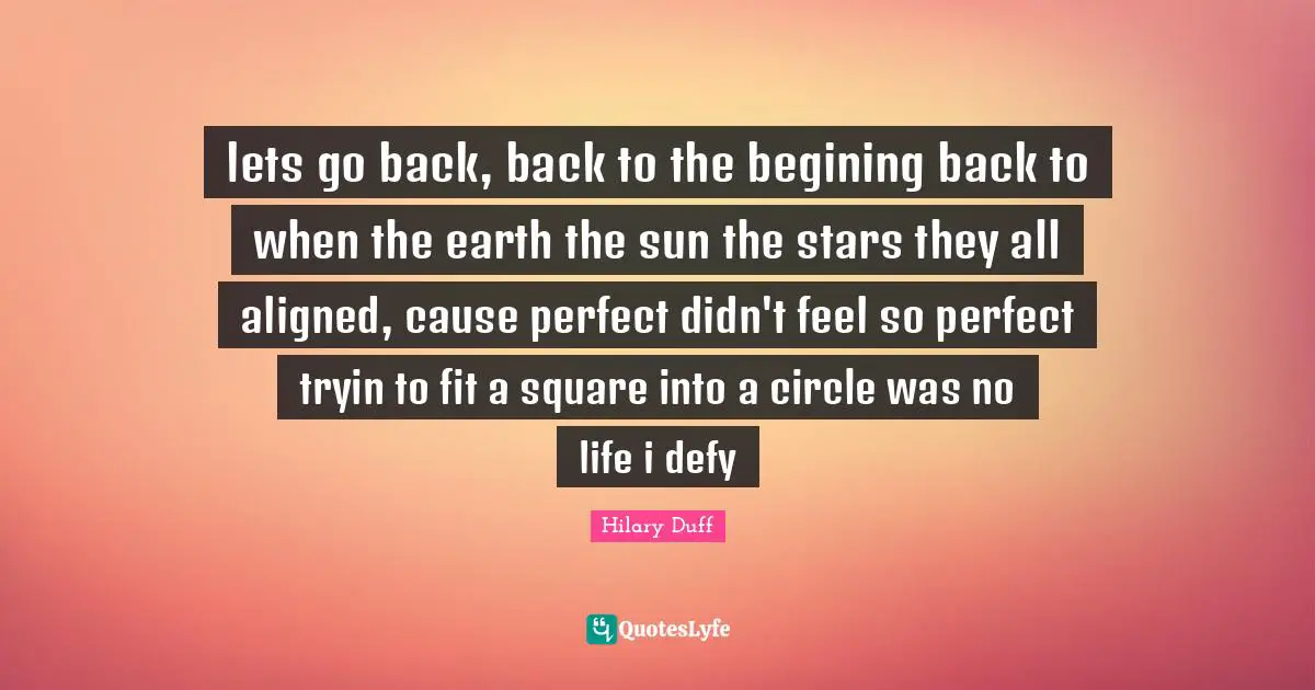 lets go back, back to the begining back to when the earth the sun the stars they all aligned, cause perfect didn't feel so perfect tryin to fit a square into a circle was no life i defy