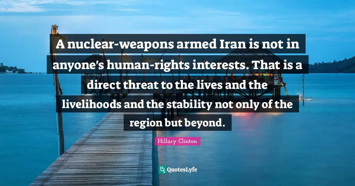 A nuclear-weapons armed Iran is not in anyone's human-rights interests. That is a direct threat to the lives and the livelihoods and the stability not only of the region but beyond.