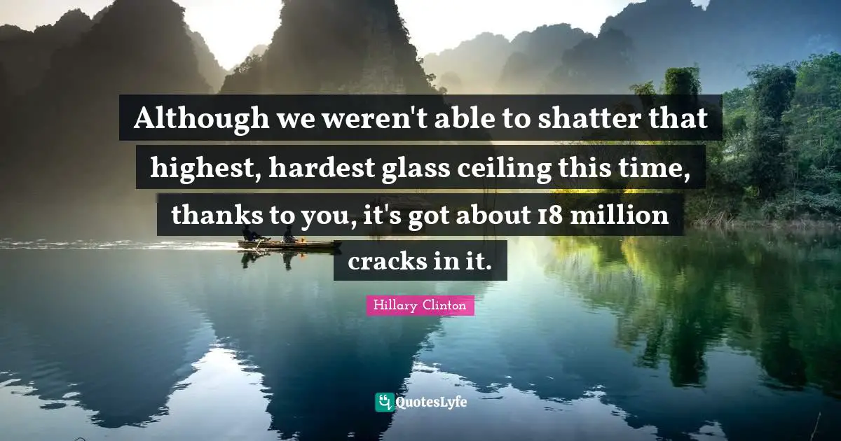 Hillary Clinton Quotes: Although we weren't able to shatter that highest, hardest glass ceiling this time, thanks to you, it's got about 18 million cracks in it.