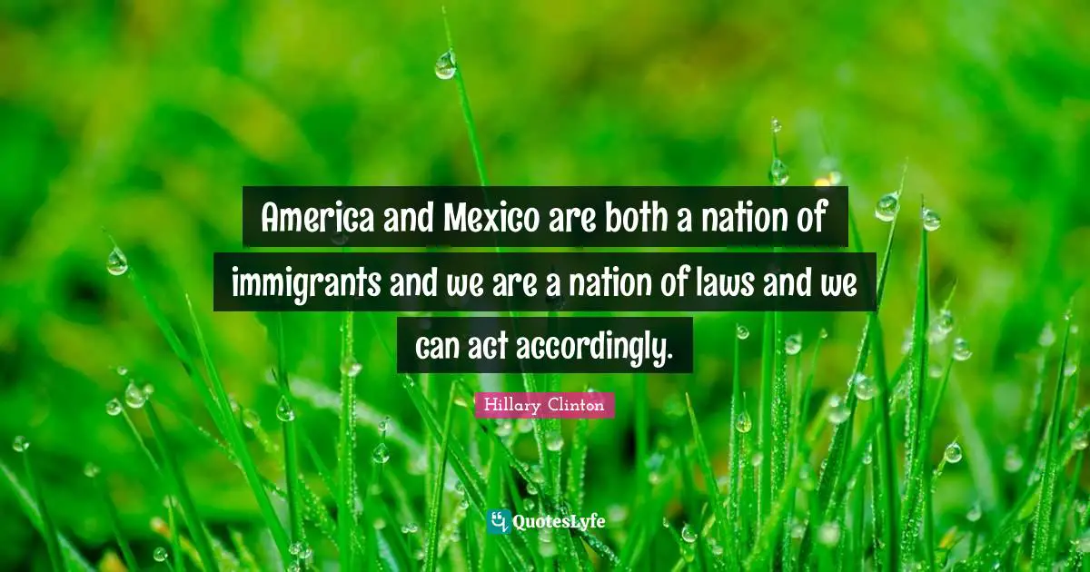America and Mexico are both a nation of immigrants and we are a nation of laws and we can act accordingly.