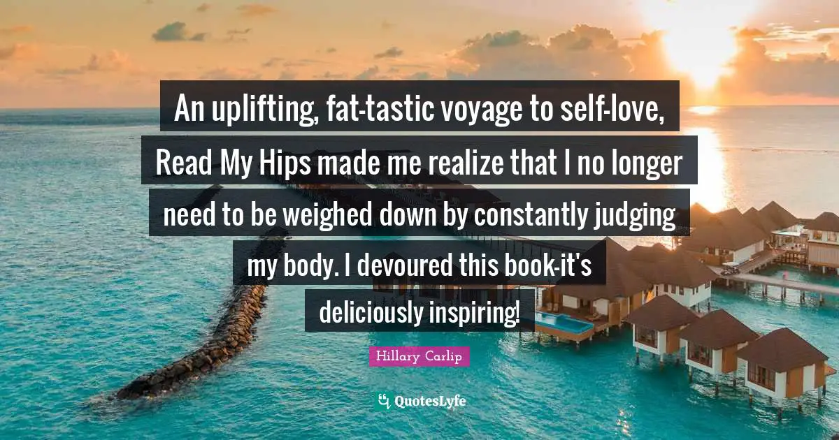 Hillary Carlip Quotes: "An uplifting, fat-tastic voyage to self-love, Read My Hips made me realize that I no longer need to be weighed down by constantly judging my body. I devoured this book-it's deliciously inspiring!"