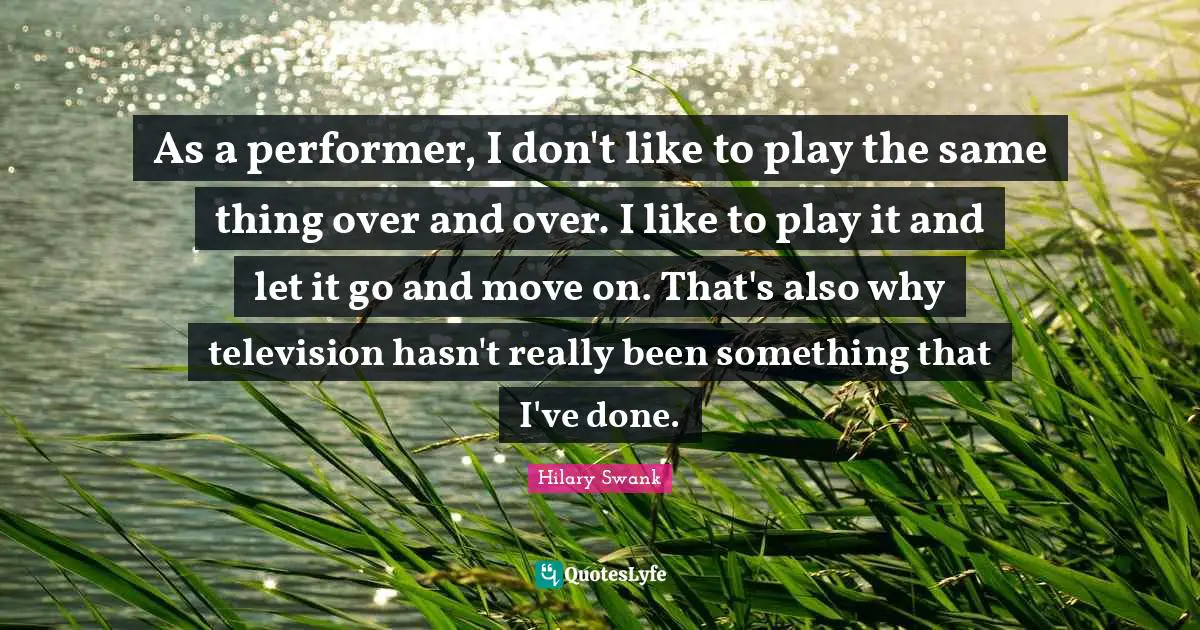 As a performer, I don't like to play the same thing over and over. I like to play it and let it go and move on. That's also why television hasn't really been something that I've done.