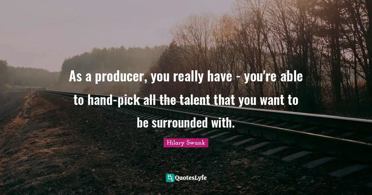 As a producer, you really have - you're able to hand-pick all the talent that you want to be surrounded with.