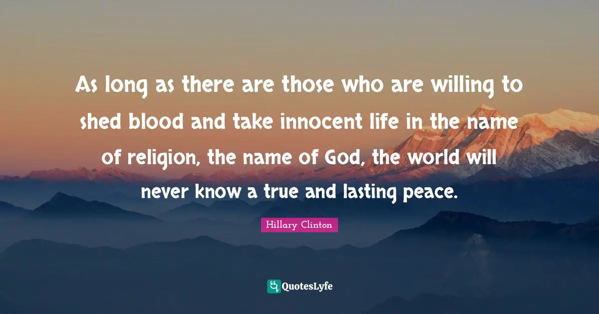 As long as there are those who are willing to shed blood and take innocent life in the name of religion, the name of God, the world will never know a true and lasting peace.