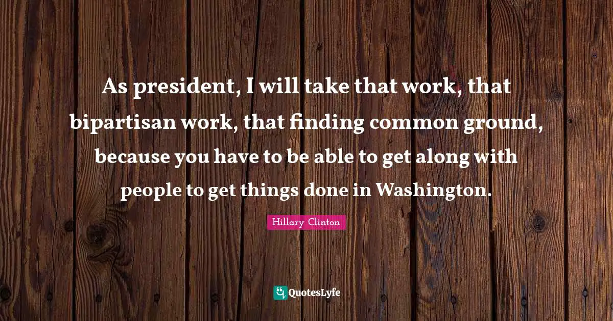 As president, I will take that work, that bipartisan work, that finding common ground, because you have to be able to get along with people to get things done in Washington.