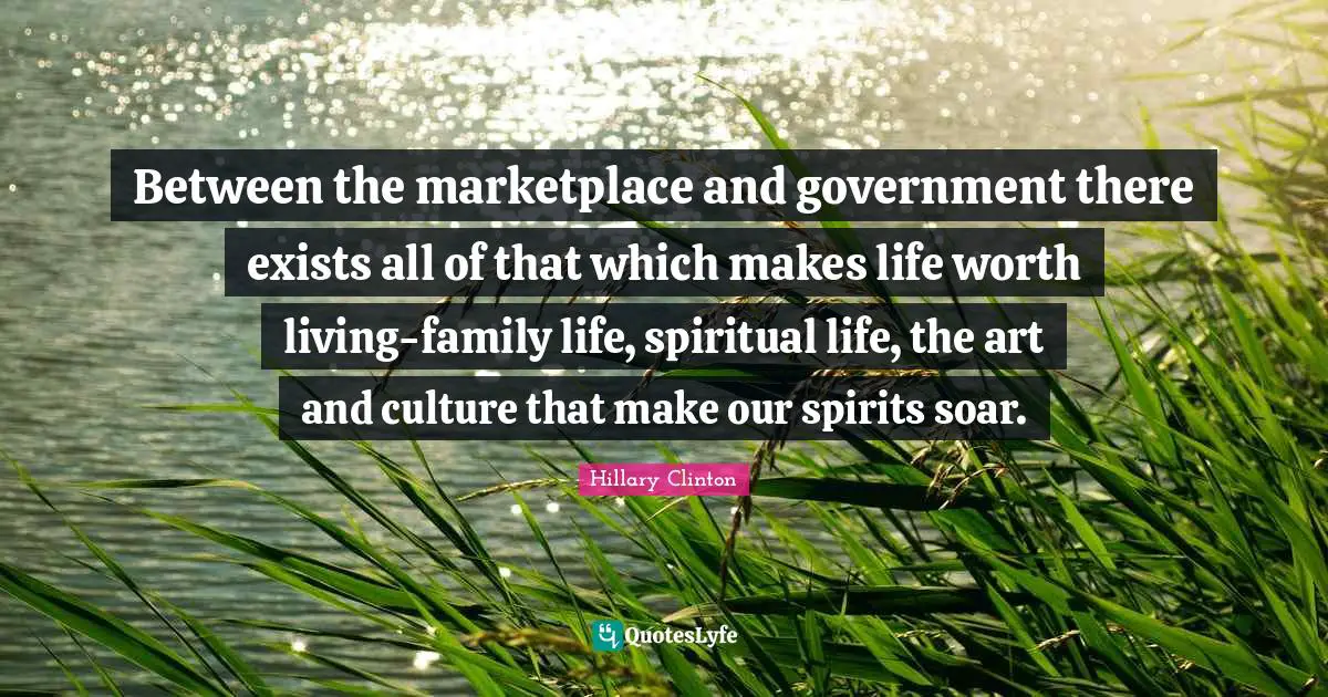 Between the marketplace and government there exists all of that which makes life worth living-family life, spiritual life, the art and culture that make our spirits soar.