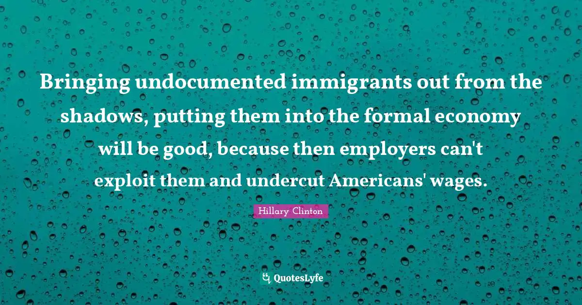 Bringing undocumented immigrants out from the shadows, putting them into the formal economy will be good, because then employers can't exploit them and undercut Americans' wages.