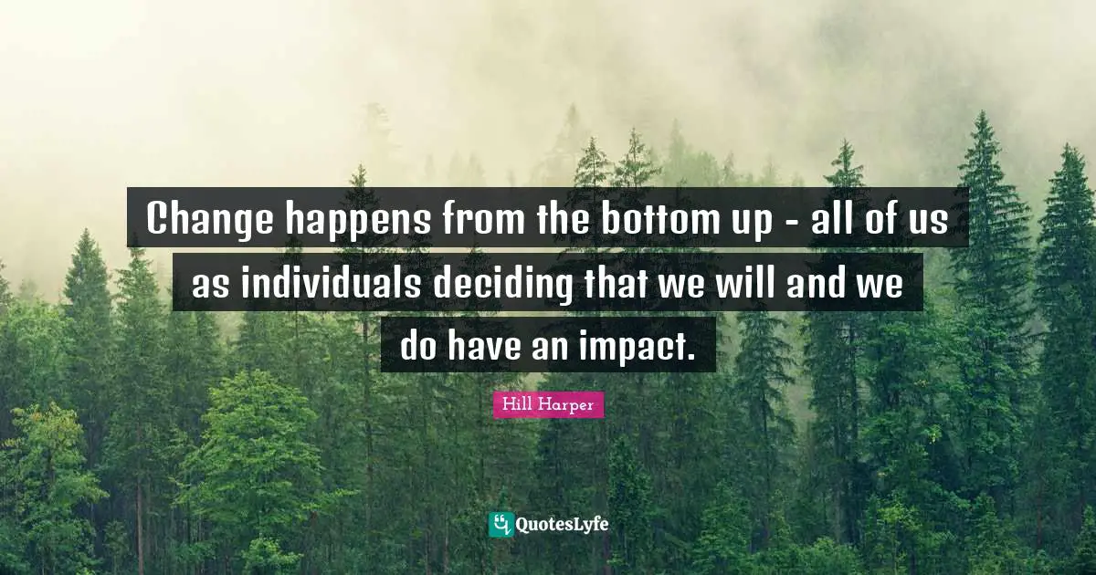 Change happens from the bottom up - all of us as individuals deciding that we will and we do have an impact.