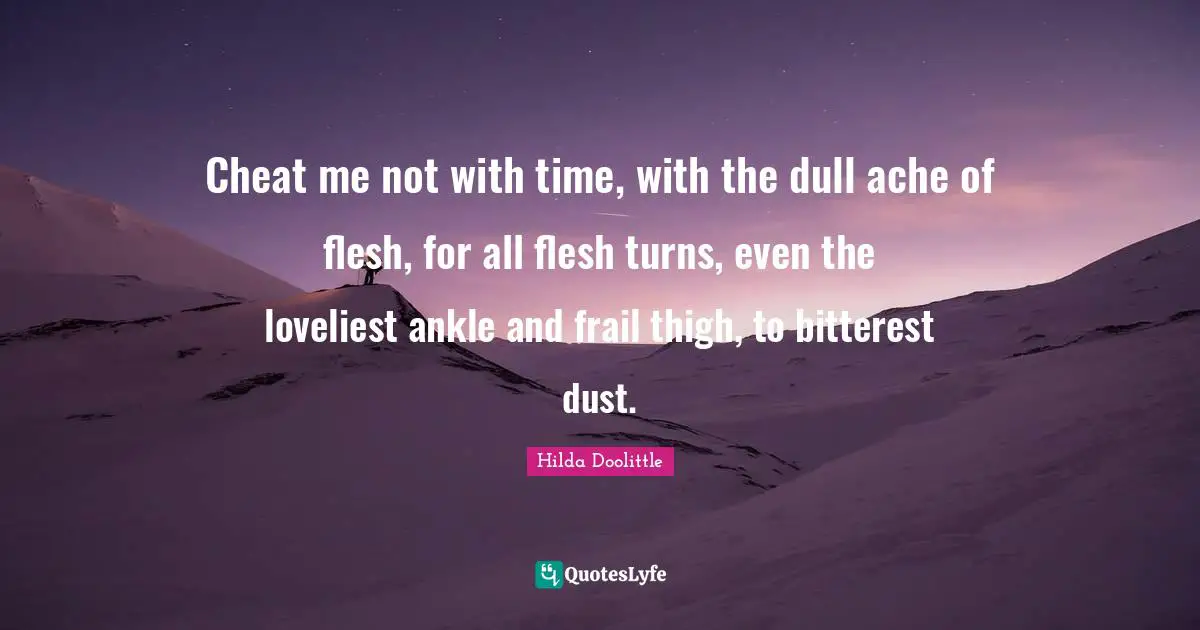 Cheat me not with time, with the dull ache of flesh, for all flesh turns, even the loveliest ankle and frail thigh, to bitterest dust.