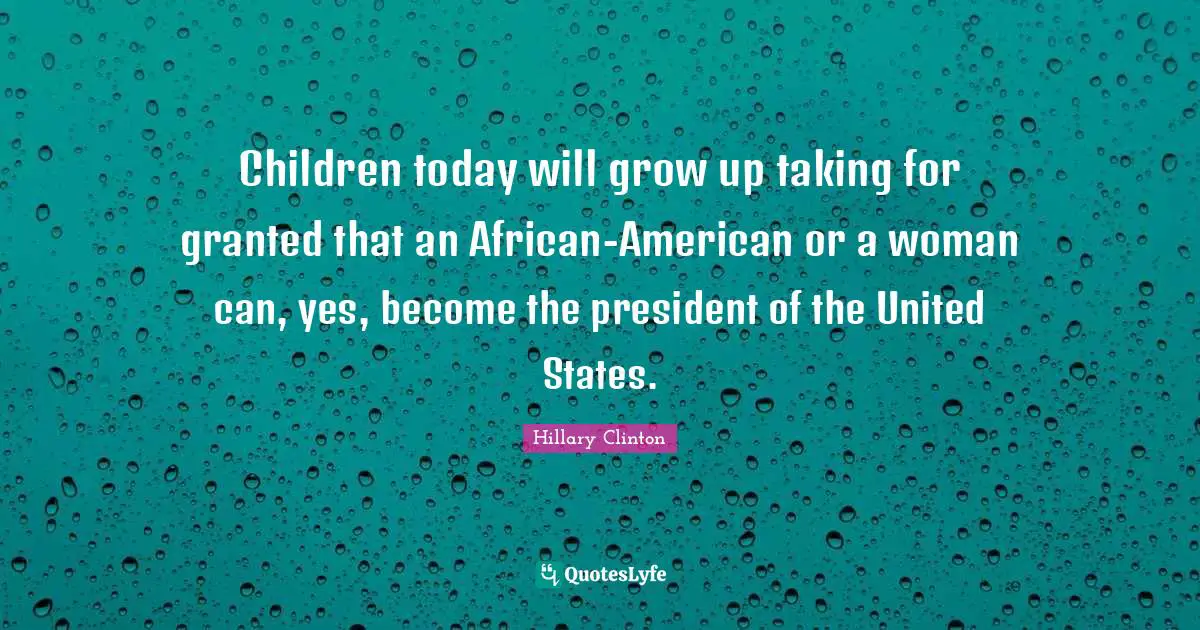 Children today will grow up taking for granted that an African-American or a woman can, yes, become the president of the United States.