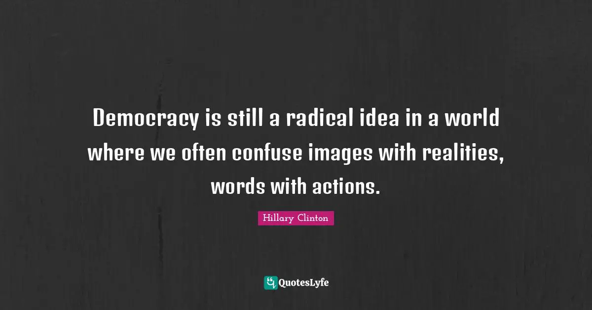 Democracy is still a radical idea in a world where we often confuse images with realities, words with actions.