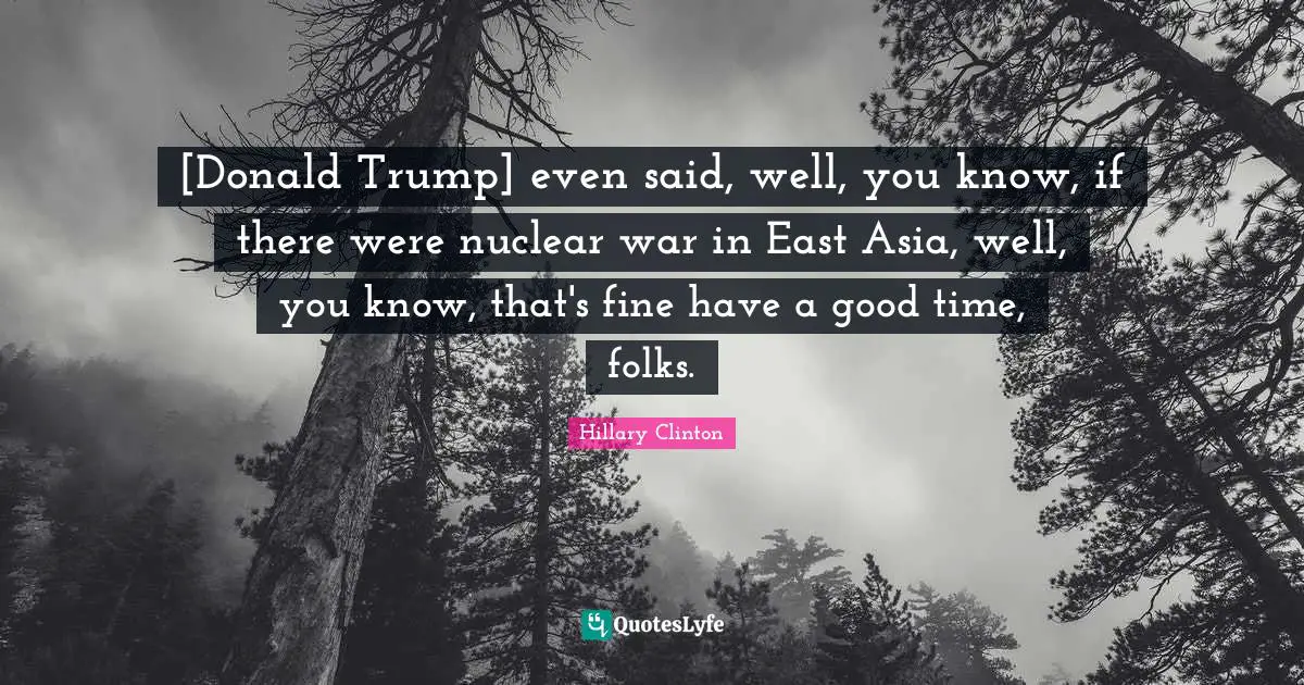 [Donald Trump] even said, well, you know, if there were nuclear war in East Asia, well, you know, that's fine have a good time, folks.
