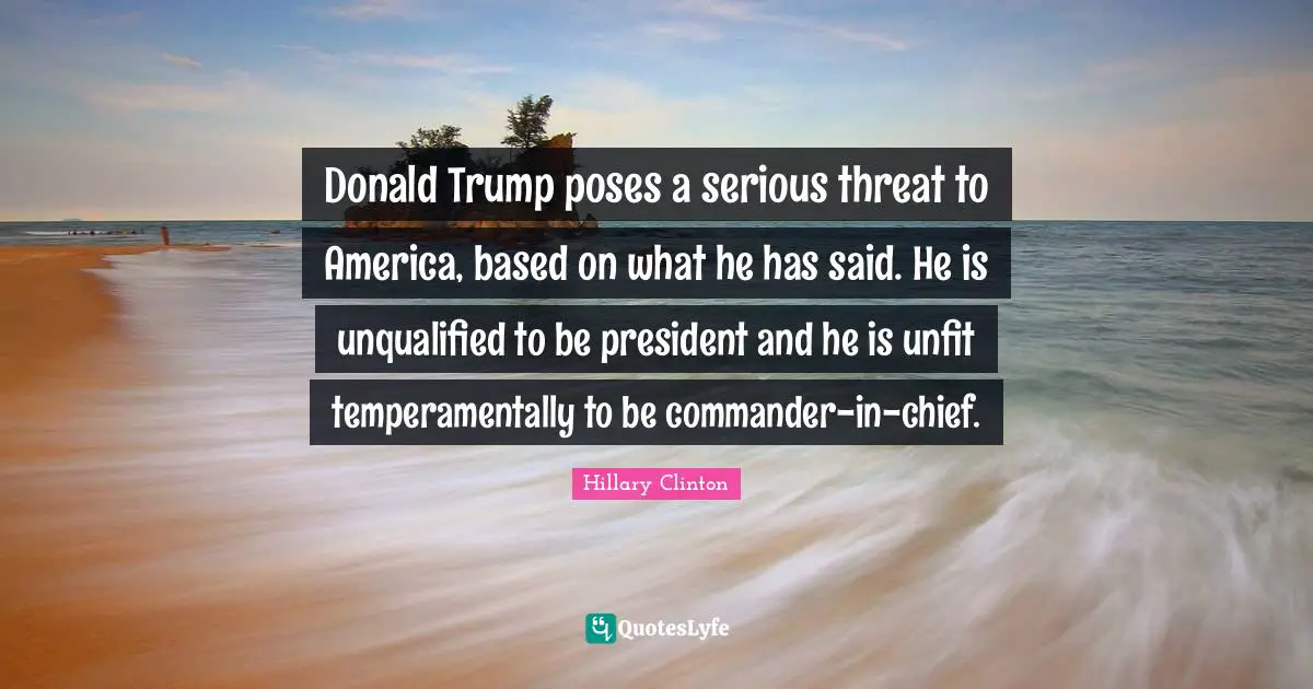 Donald Trump poses a serious threat to America, based on what he has said. He is unqualified to be president and he is unfit temperamentally to be commander-in-chief.