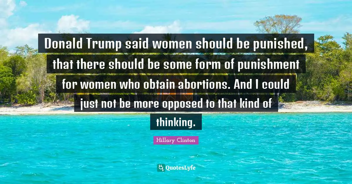 Donald Trump said women should be punished, that there should be some form of punishment for women who obtain abortions. And I could just not be more opposed to that kind of thinking.