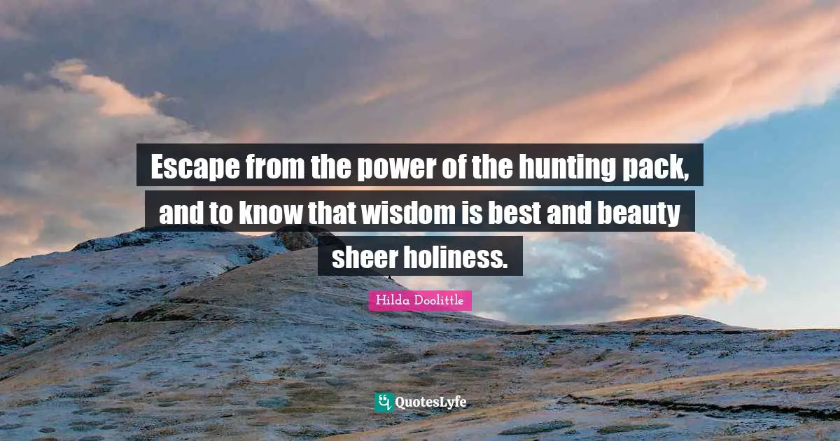 Escape from the power of the hunting pack, and to know that wisdom is best and beauty sheer holiness.