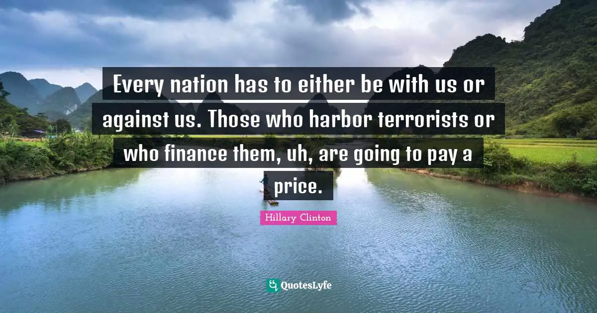 Every nation has to either be with us or against us. Those who harbor terrorists or who finance them, uh, are going to pay a price.