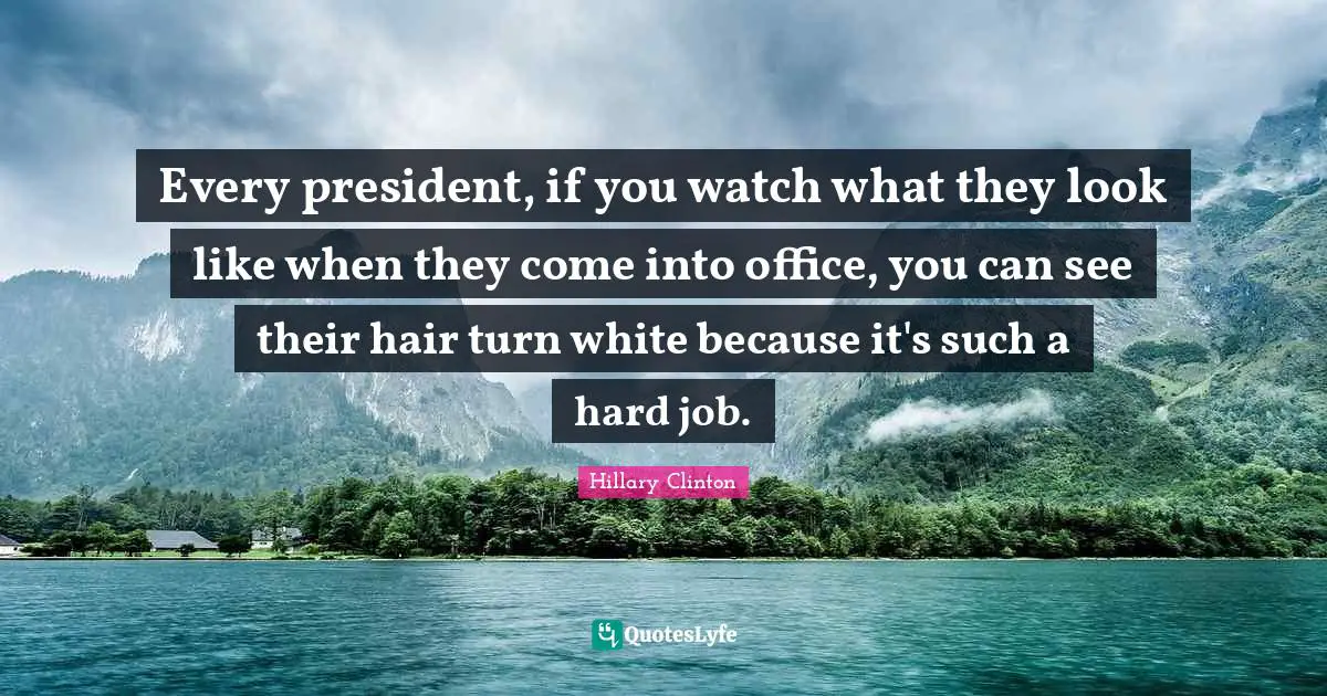 Every president, if you watch what they look like when they come into office, you can see their hair turn white because it's such a hard job.