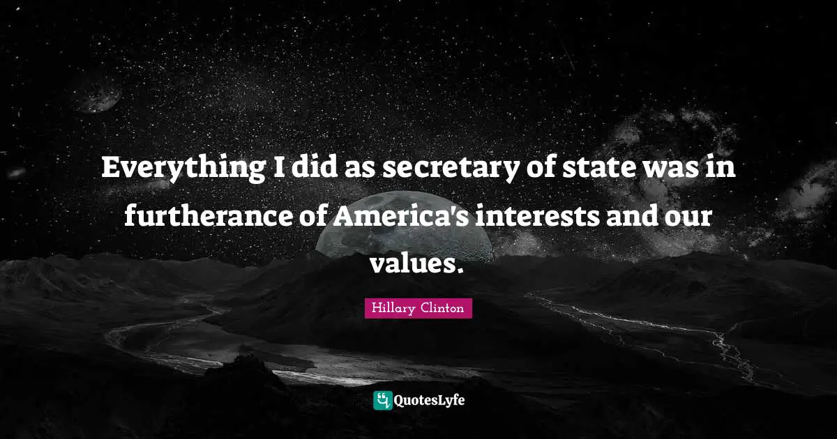Everything I did as secretary of state was in furtherance of America's interests and our values.