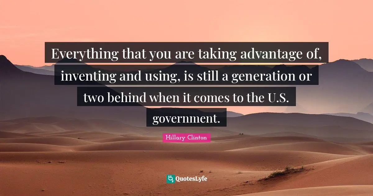 Everything that you are taking advantage of, inventing and using, is still a generation or two behind when it comes to the U.S. government.