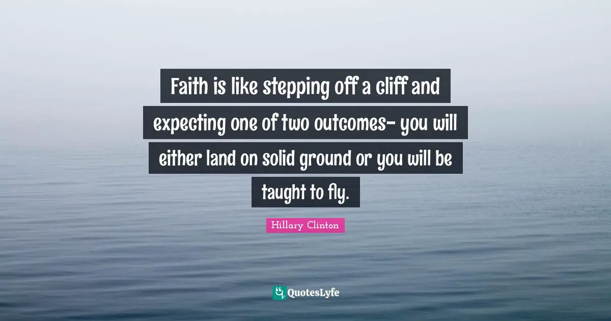 Faith is like stepping off a cliff and expecting one of two outcomes- you will either land on solid ground or you will be taught to fly.