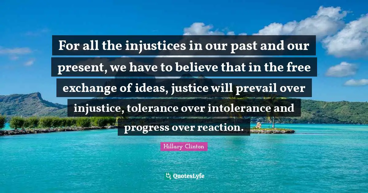 Hillary Clinton Quotes: For all the injustices in our past and our present, we have to believe that in the free exchange of ideas, justice will prevail over injustice, tolerance over intolerance and progress over reaction.