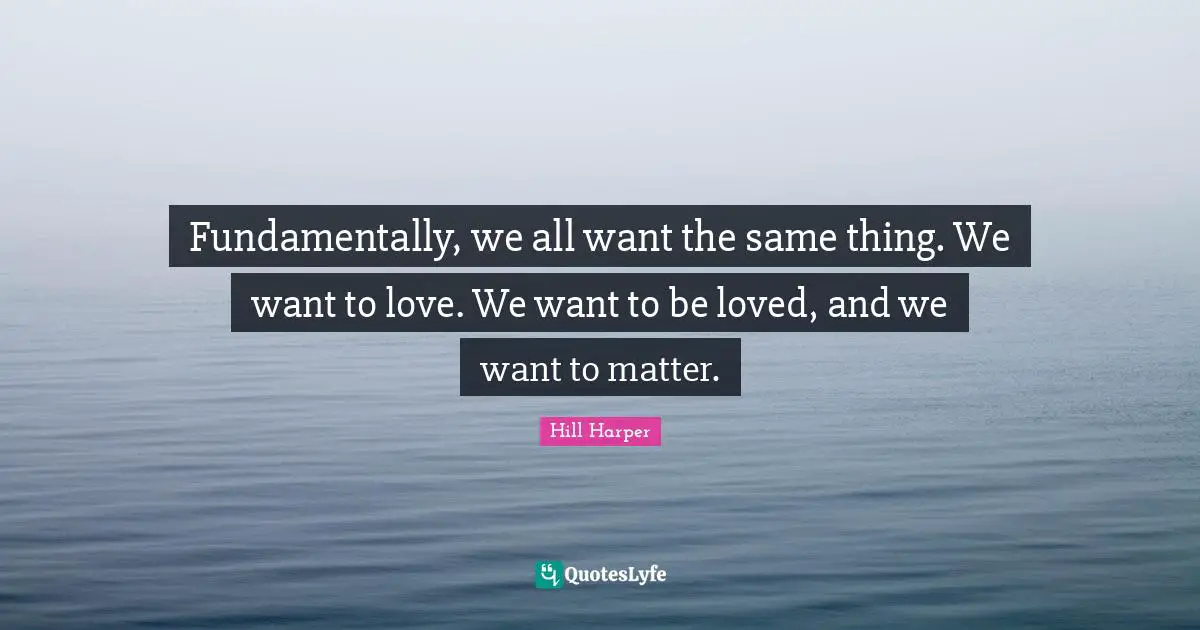 Fundamentally, we all want the same thing. We want to love. We want to be loved, and we want to matter.