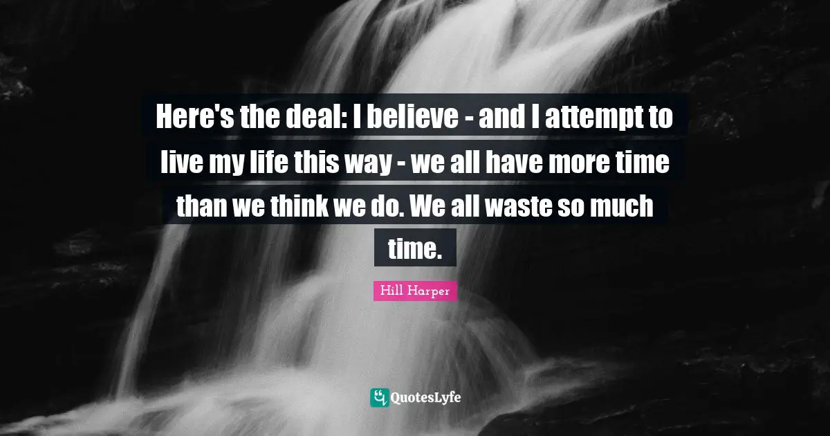 Here's the deal: I believe - and I attempt to live my life this way - we all have more time than we think we do. We all waste so much time.