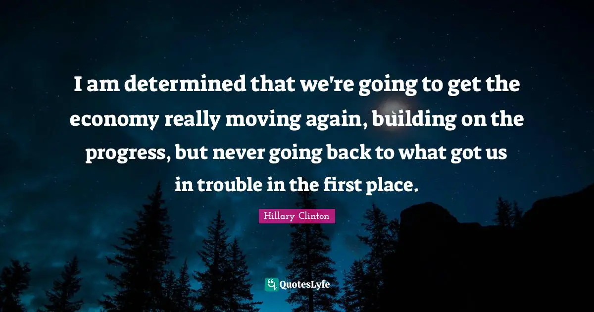I am determined that we're going to get the economy really moving again, building on the progress, but never going back to what got us in trouble in the first place.