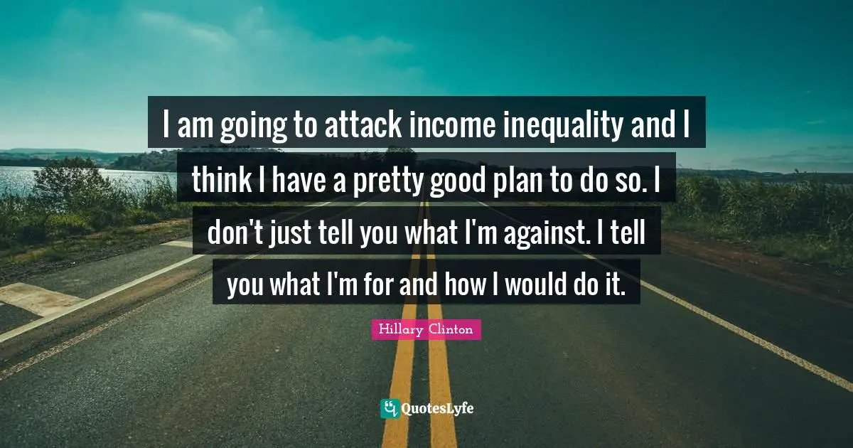 Income Inequality Quotes: "I am going to attack income inequality and I think I have a pretty good plan to do so. I don't just tell you what I'm against. I tell you what I'm for and how I would do it."