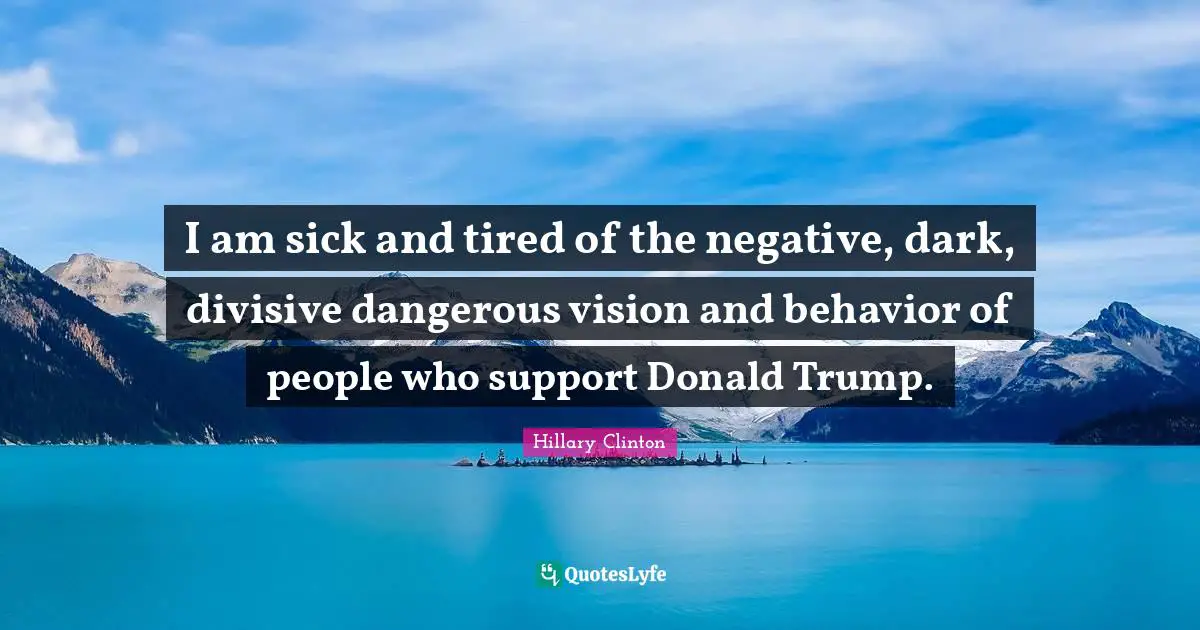 I am sick and tired of the negative, dark, divisive dangerous vision and behavior of people who support Donald Trump.