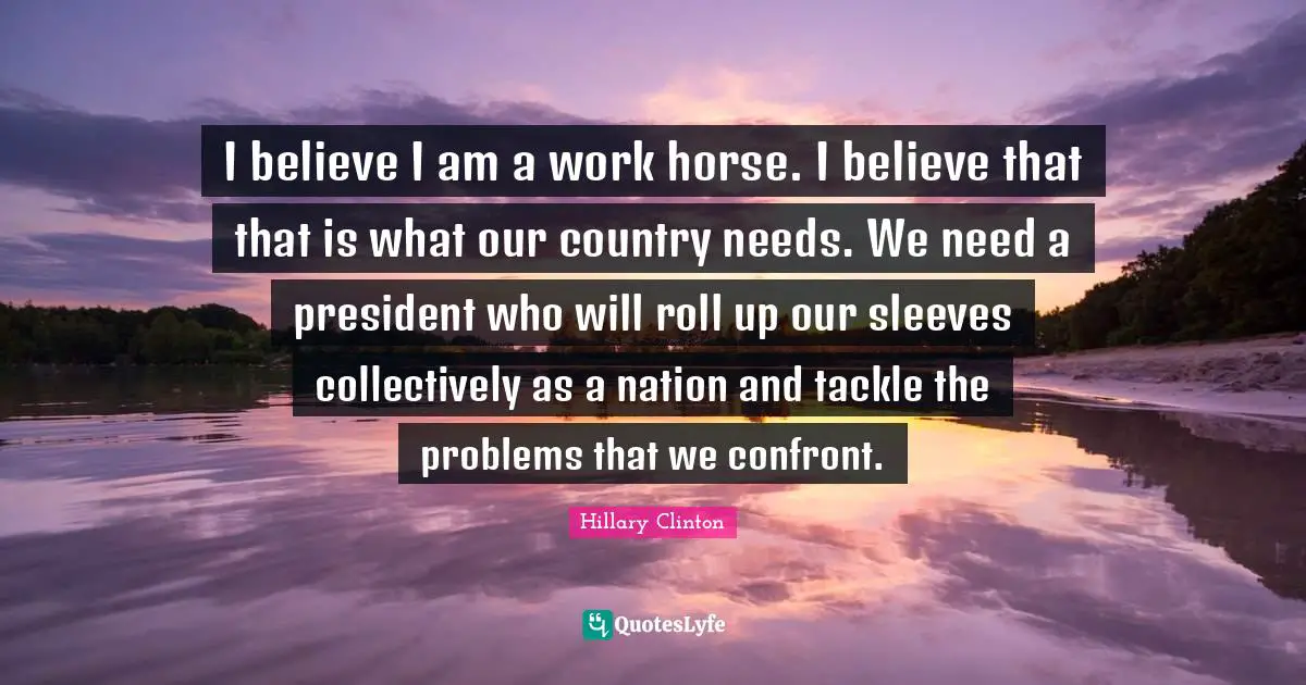 I believe I am a work horse. I believe that that is what our country needs. We need a president who will roll up our sleeves collectively as a nation and tackle the problems that we confront.