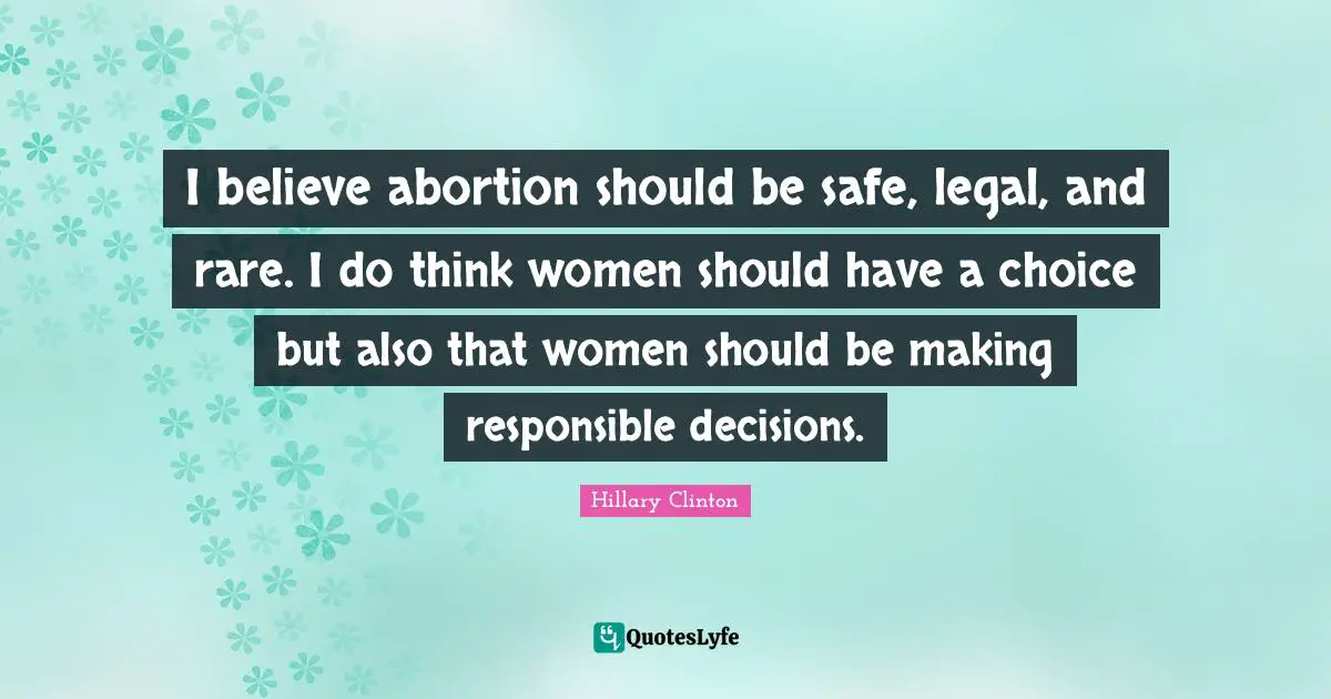 I believe abortion should be safe, legal, and rare. I do think women should have a choice but also that women should be making responsible decisions.