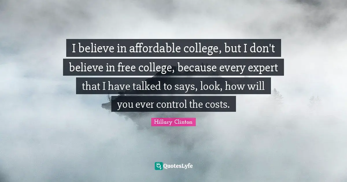 I believe in affordable college, but I don't believe in free college, because every expert that I have talked to says, look, how will you ever control the costs.
