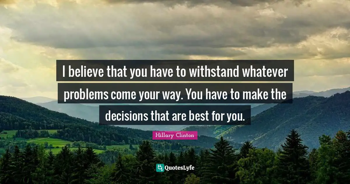 I believe that you have to withstand whatever problems come your way. You have to make the decisions that are best for you.