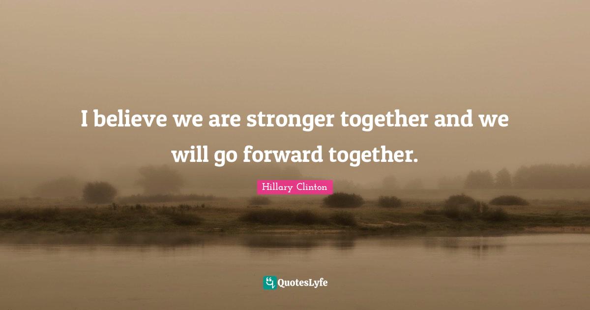 I believe we are stronger together and we will go forward together.
