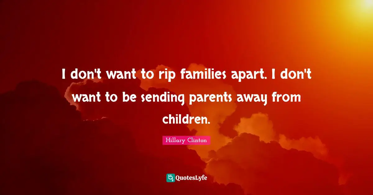 I don't want to rip families apart. I don't want to be sending parents away from children.