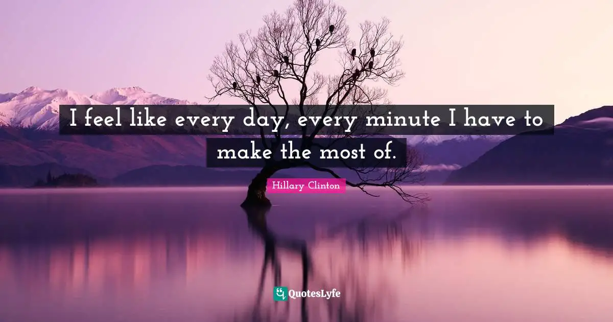 I feel like every day, every minute I have to make the most of.