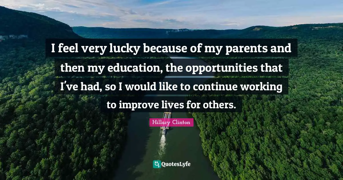 I feel very lucky because of my parents and then my education, the opportunities that I've had, so I would like to continue working to improve lives for others.