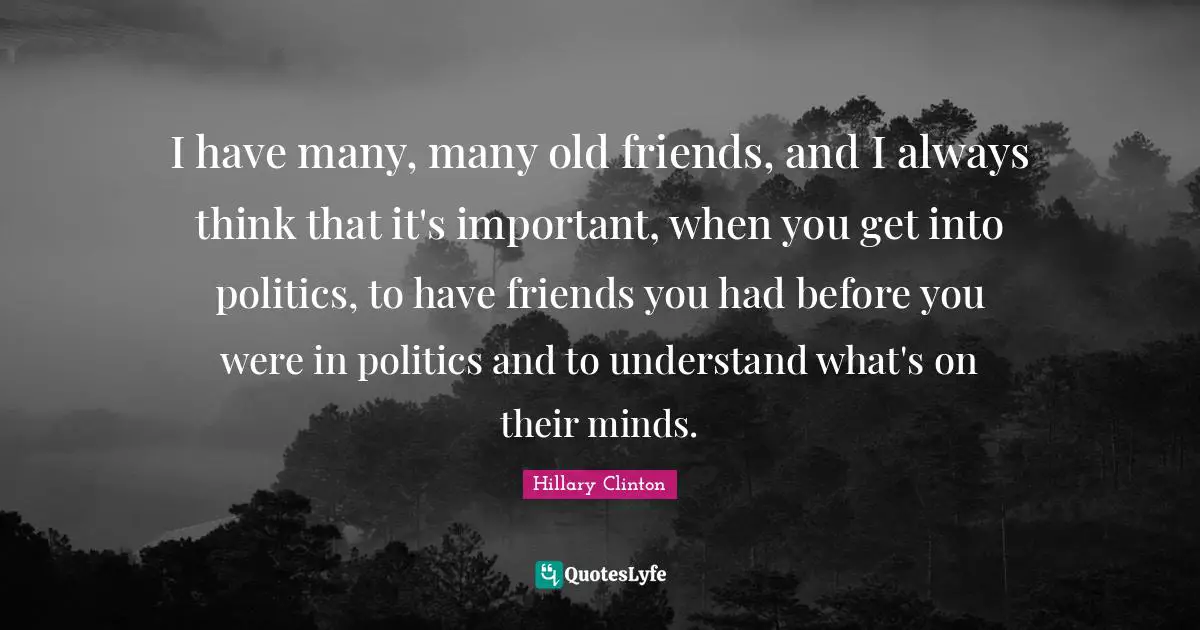I have many, many old friends, and I always think that it's important, when you get into politics, to have friends you had before you were in politics and to understand what's on their minds.