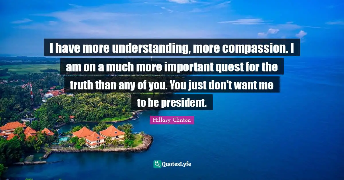 I have more understanding, more compassion. I am on a much more important quest for the truth than any of you. You just don't want me to be president.
