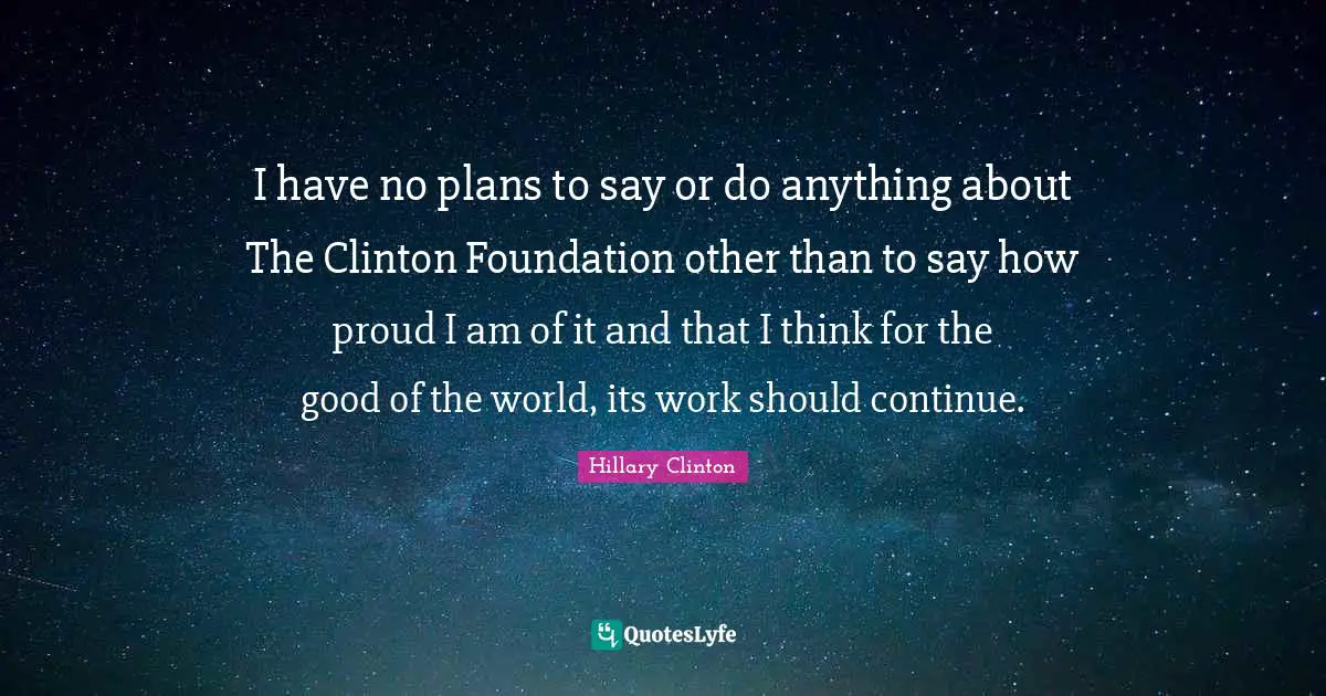 I have no plans to say or do anything about The Clinton Foundation other than to say how proud I am of it and that I think for the good of the world, its work should continue.