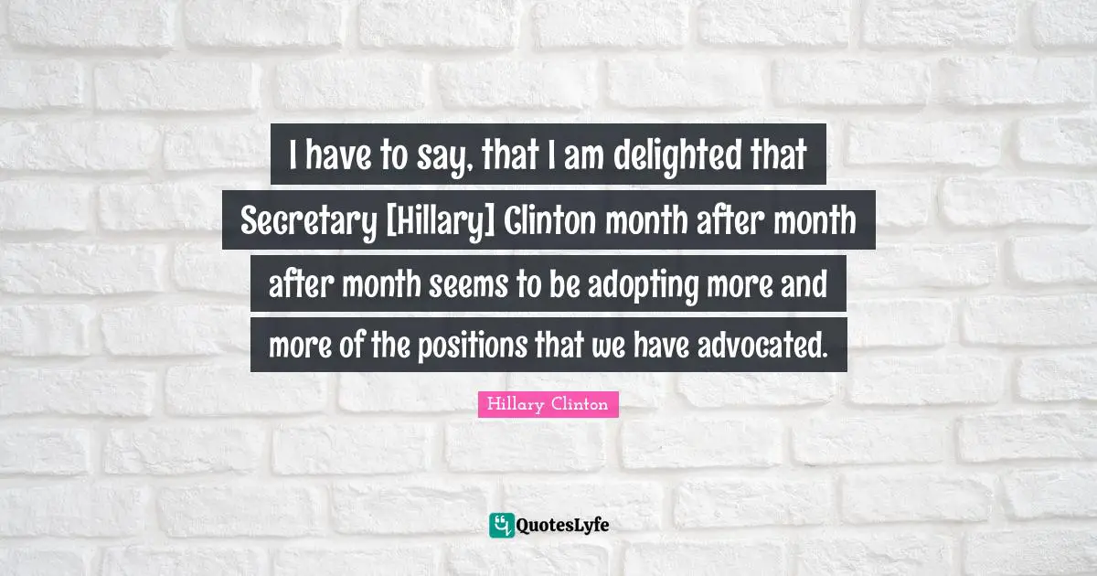 I have to say, that I am delighted that Secretary [Hillary] Clinton month after month after month seems to be adopting more and more of the positions that we have advocated.