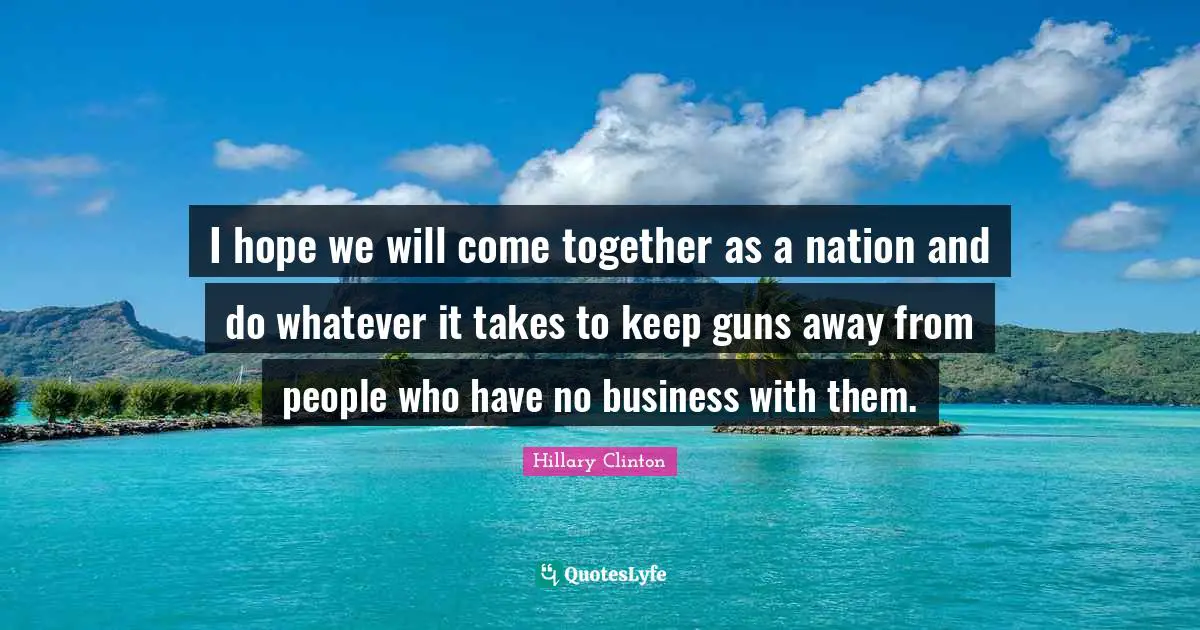 I hope we will come together as a nation and do whatever it takes to keep guns away from people who have no business with them.