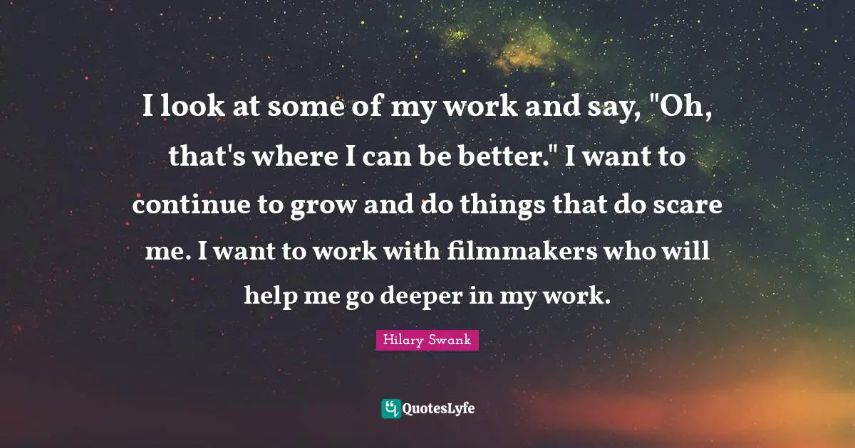 I look at some of my work and say, "Oh, that's where I can be better." I want to continue to grow and do things that do scare me. I want to work with filmmakers who will help me go deeper in my work.