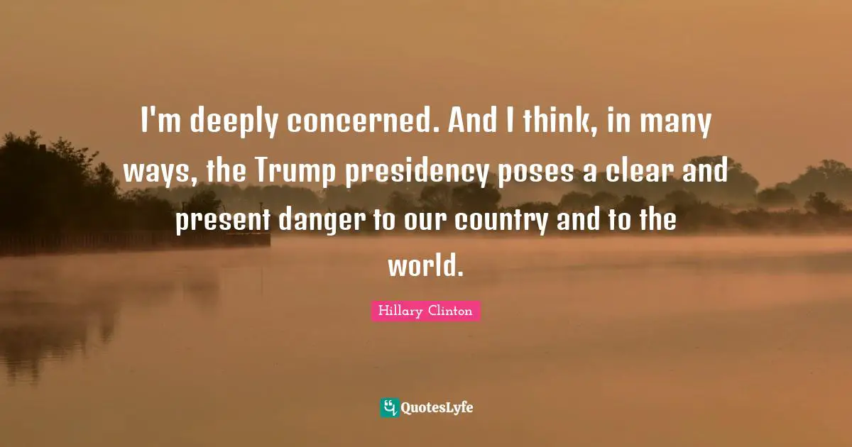 I'm deeply concerned. And I think, in many ways, the Trump presidency poses a clear and present danger to our country and to the world.
