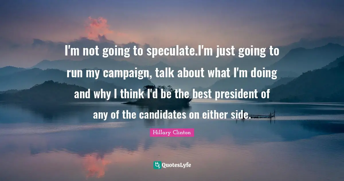 I'm not going to speculate.I'm just going to run my campaign, talk about what I'm doing and why I think I'd be the best president of any of the candidates on either side.