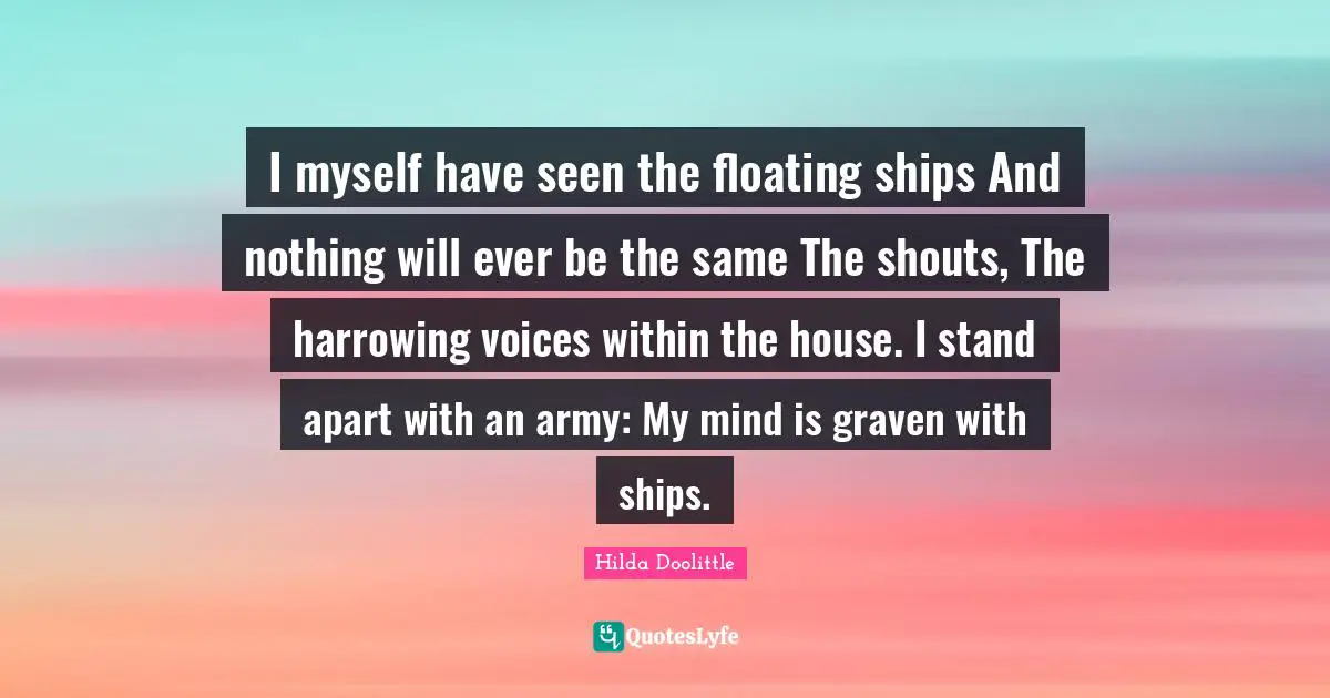 I myself have seen the floating ships And nothing will ever be the same The shouts, The harrowing voices within the house. I stand apart with an army: My mind is graven with ships.
