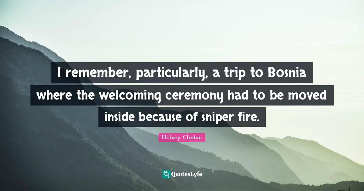 I remember, particularly, a trip to Bosnia where the welcoming ceremony had to be moved inside because of sniper fire.